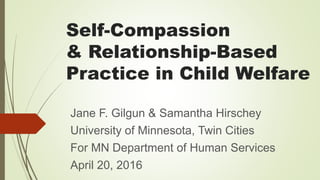 Self-Compassion
& Relationship-Based
Practice in Child Welfare
Jane F. Gilgun & Samantha Hirschey
University of Minnesota, Twin Cities
For MN Department of Human Services
April 20, 2016
 