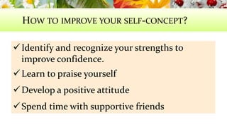 HOW TO IMPROVE YOUR SELF-CONCEPT? 
 Identify and recognize your strengths to 
improve confidence. 
Learn to praise yourself 
Develop a positive attitude 
Spend time with supportive friends 
 