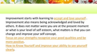 Improvement starts with learning to accept and love yourself . 
Improvement also means being acknowledged and loved by 
others. It does not matter were you are at the present moment 
or what is your level of self esteem, what matters is that you can 
change and improve your self concept. 
Focus on your strengths recognize your good qualities and be 
more positive. 
How to Know Yourself and improve your ability to see yourself 
clearly. 
 