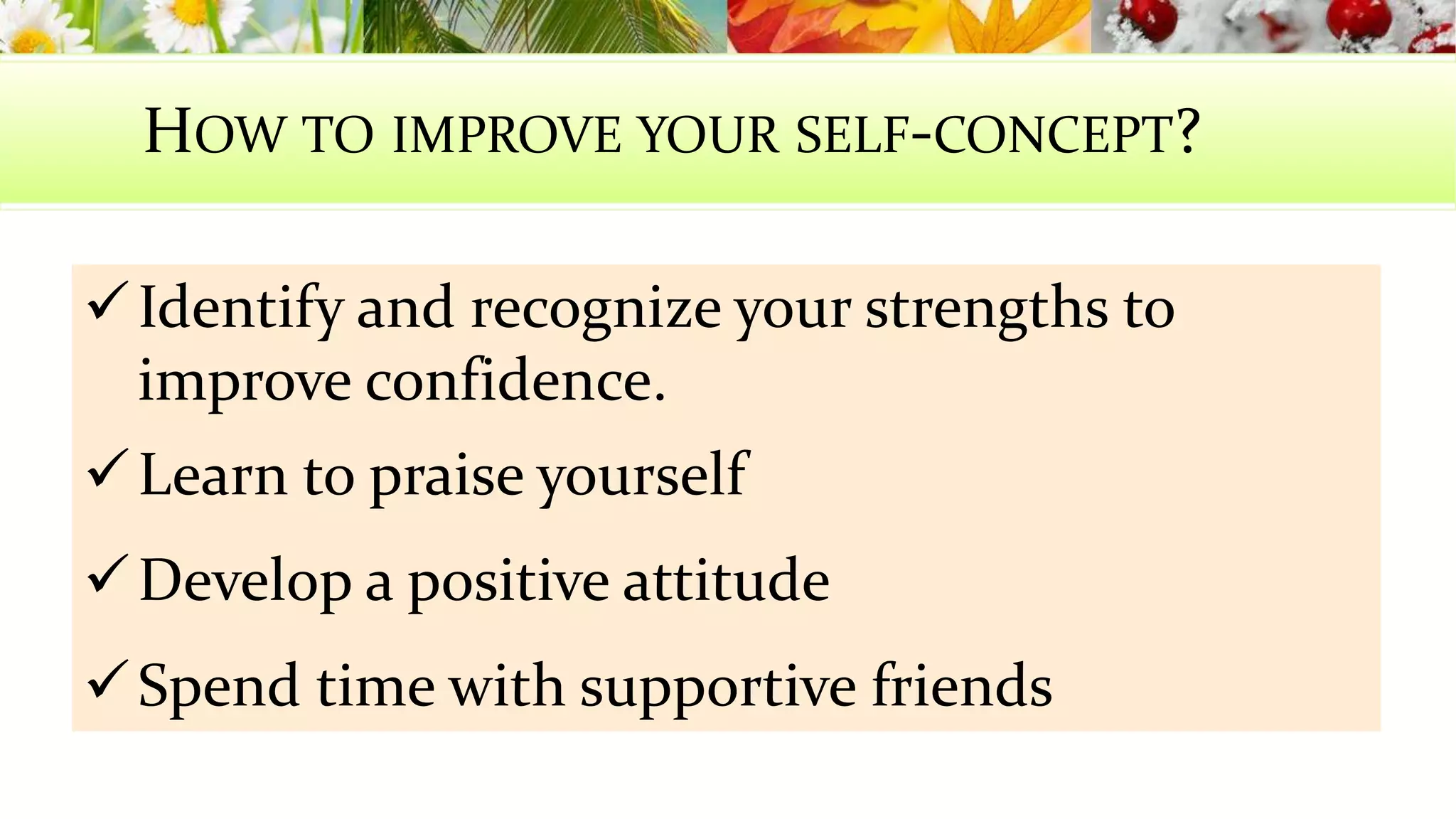 HOW TO IMPROVE YOUR SELF-CONCEPT? 
 Identify and recognize your strengths to 
improve confidence. 
Learn to praise yourself 
Develop a positive attitude 
Spend time with supportive friends 
 