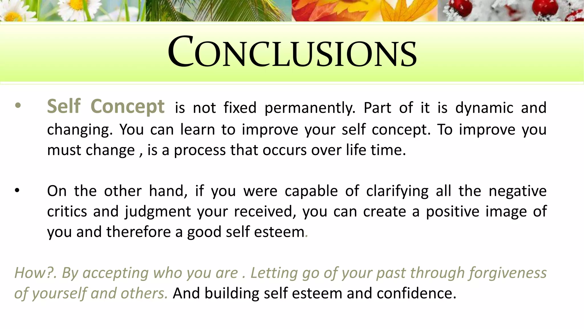 CONCLUSIONS 
• Self Concept is not fixed permanently. Part of it is dynamic and 
changing. You can learn to improve your self concept. To improve you 
must change , is a process that occurs over life time. 
• On the other hand, if you were capable of clarifying all the negative 
critics and judgment your received, you can create a positive image of 
you and therefore a good self esteem. 
How?. By accepting who you are . Letting go of your past through forgiveness 
of yourself and others. And building self esteem and confidence. 
 