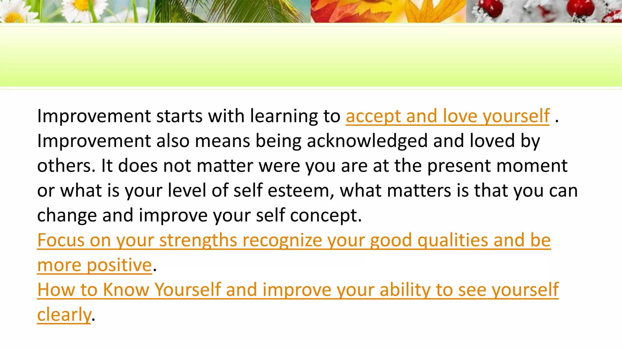 Improvement starts with learning to accept and love yourself . 
Improvement also means being acknowledged and loved by 
others. It does not matter were you are at the present moment 
or what is your level of self esteem, what matters is that you can 
change and improve your self concept. 
Focus on your strengths recognize your good qualities and be 
more positive. 
How to Know Yourself and improve your ability to see yourself 
clearly. 
 