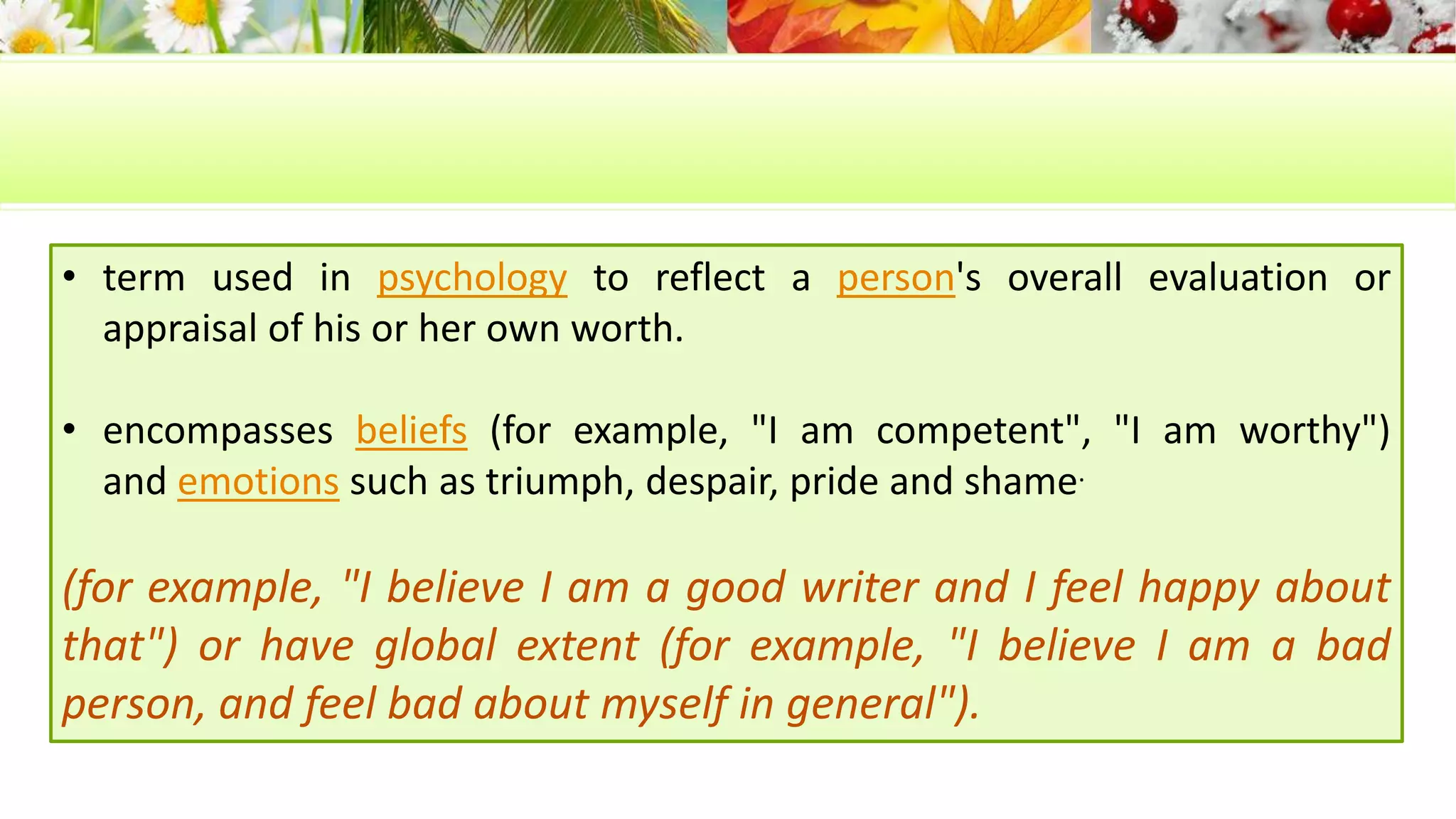 • term used in psychology to reflect a person's overall evaluation or 
appraisal of his or her own worth. 
• encompasses beliefs (for example, "I am competent", "I am worthy") 
and emotions such as triumph, despair, pride and shame. 
(for example, "I believe I am a good writer and I feel happy about 
that") or have global extent (for example, "I believe I am a bad 
person, and feel bad about myself in general"). 
 