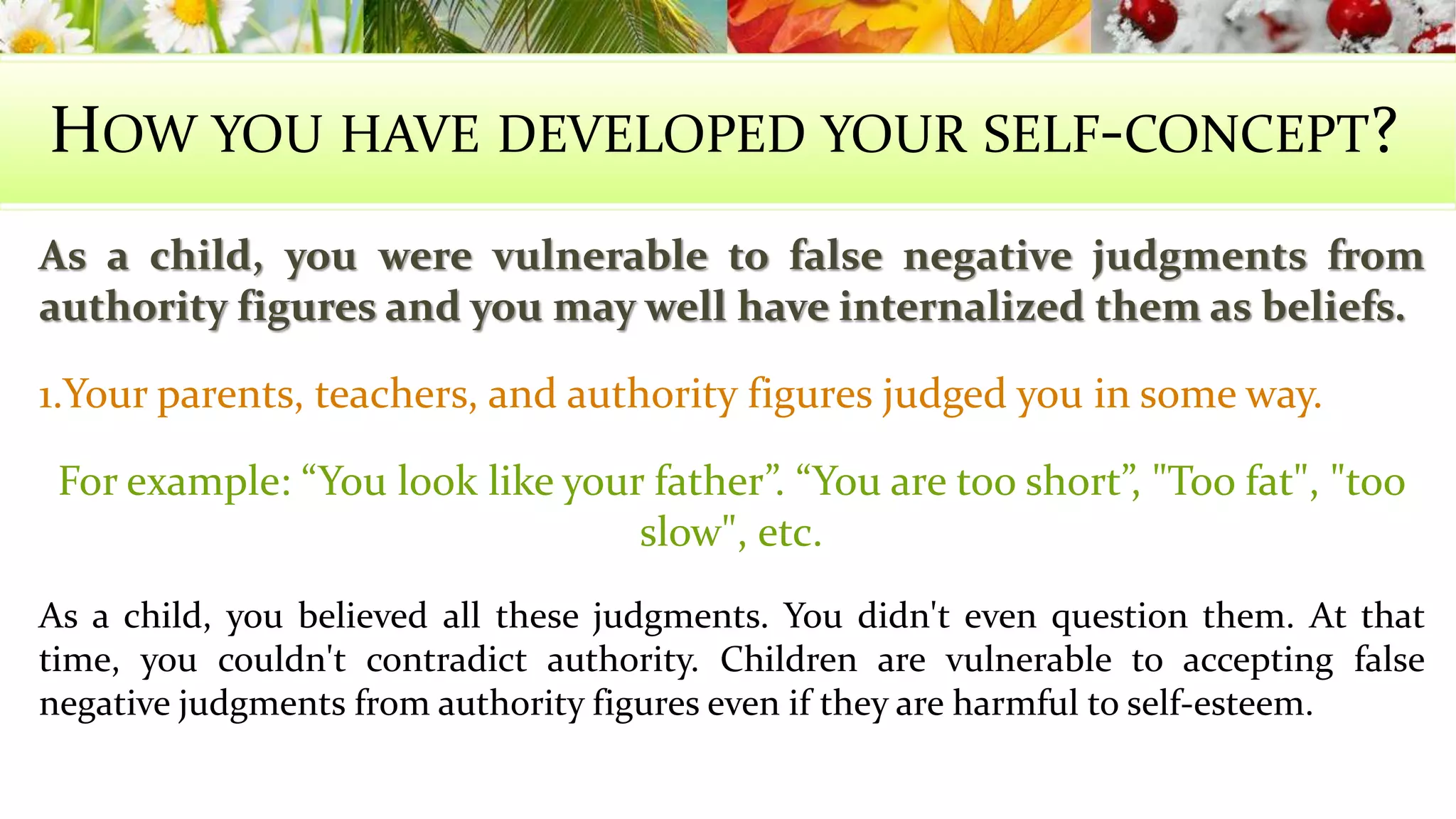 HOW YOU HAVE DEVELOPED YOUR SELF-CONCEPT? 
As a child, you were vulnerable to false negative judgments from 
authority figures and you may well have internalized them as beliefs. 
1.Your parents, teachers, and authority figures judged you in some way. 
For example: “You look like your father”. “You are too short”, "Too fat", "too 
slow", etc. 
As a child, you believed all these judgments. You didn't even question them. At that 
time, you couldn't contradict authority. Children are vulnerable to accepting false 
negative judgments from authority figures even if they are harmful to self-esteem. 
 