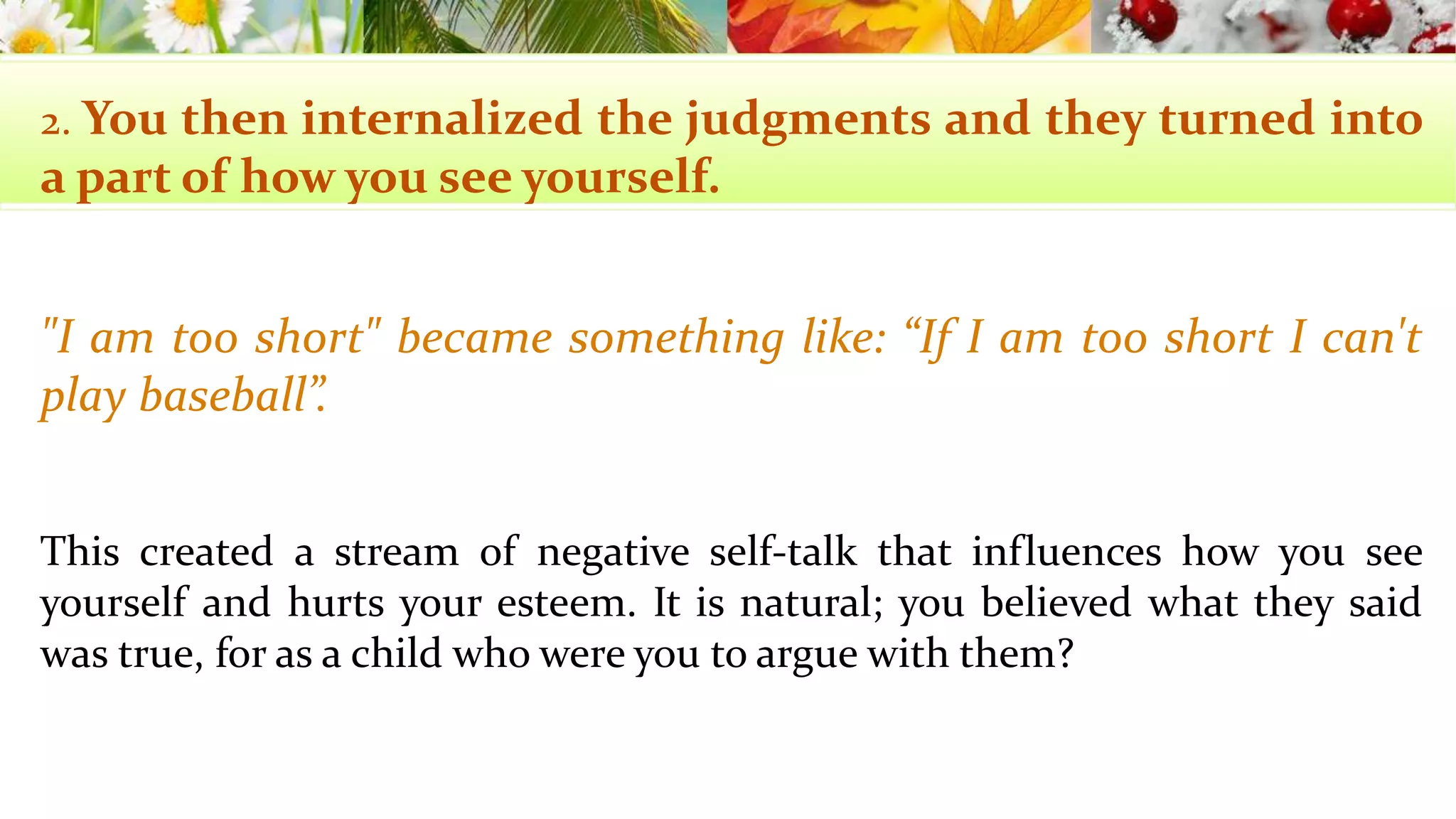 2. You then internalized the judgments and they turned into 
a part of howyou see yourself. 
"I am too short" became something like: “If I am too short I can't 
play baseball”. 
This created a stream of negative self-talk that influences how you see 
yourself and hurts your esteem. It is natural; you believed what they said 
was true, for as a child who were you to argue with them? 
 