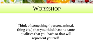 WORKSHOP 
Think of something ( person, animal, 
thing etc.) that you think has the same 
qualities that you have or that will 
represent yourself. 
 