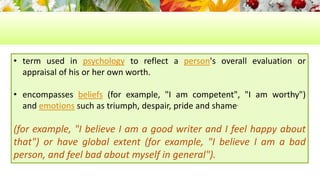 • term used in psychology to reflect a person's overall evaluation or 
appraisal of his or her own worth. 
• encompasses beliefs (for example, "I am competent", "I am worthy") 
and emotions such as triumph, despair, pride and shame. 
(for example, "I believe I am a good writer and I feel happy about 
that") or have global extent (for example, "I believe I am a bad 
person, and feel bad about myself in general"). 
 