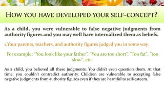 HOW YOU HAVE DEVELOPED YOUR SELF-CONCEPT? 
As a child, you were vulnerable to false negative judgments from 
authority figures and you may well have internalized them as beliefs. 
1.Your parents, teachers, and authority figures judged you in some way. 
For example: “You look like your father”. “You are too short”, "Too fat", "too 
slow", etc. 
As a child, you believed all these judgments. You didn't even question them. At that 
time, you couldn't contradict authority. Children are vulnerable to accepting false 
negative judgments from authority figures even if they are harmful to self-esteem. 
 