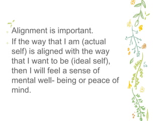 ✢ Alignment is important.
✢ If the way that I am (actual
self) is aligned with the way
that I want to be (ideal self),
then I will feel a sense of
mental well- being or peace of
mind.
 
