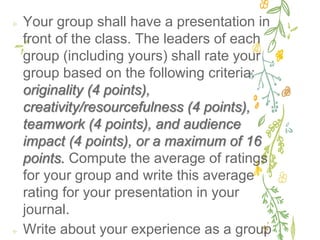 ✢ Your group shall have a presentation in
front of the class. The leaders of each
group (including yours) shall rate your
group based on the following criteria:
originality (4 points),
creativity/resourcefulness (4 points),
teamwork (4 points), and audience
impact (4 points), or a maximum of 16
points. Compute the average of ratings
for your group and write this average
rating for your presentation in your
journal.
✢ Write about your experience as a group
 