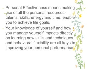✢ Personal Effectiveness means making
use of all the personal resources-
talents, skills, energy and time, enable
you to achieve life goals.
✢ Your knowledge of yourself and how
you manage yourself impacts directly
on learning new skills and techniques
and behavioral flexibility are all keys to
improving your personal performance.
 
