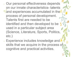 ✢ Our personal effectiveness depends
on our innate characteristics- talents
and experiences accumulated in the
process of personal development.
Talents first are needed to be
identified and then developed to be
used in a particular subject area
(Science, Literature, Sports, Politics,
etc.)
✢ Experience includes knowledge and
skills that we acquire in the process of
cognitive and practical activities.
 