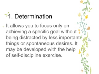 1. Determination
✢ It allows you to focus only on
achieving a specific goal without
being distracted by less important
things or spontaneous desires. It
may be developed with the help
of self-discipline exercise.
 