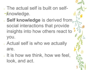✢ The actual self is built on self-
knowledge.
✢ Self knowledge is derived from
social interactions that provide
insights into how others react to
you.
✢ Actual self is who we actually
are.
✢ It is how we think, how we feel,
look, and act.
 