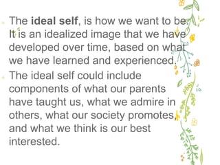 ✢ The ideal self, is how we want to be.
It is an idealized image that we have
developed over time, based on what
we have learned and experienced.
✢ The ideal self could include
components of what our parents
have taught us, what we admire in
others, what our society promotes,
and what we think is our best
interested.
 