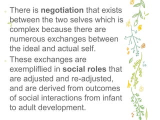 ✢ There is negotiation that exists
between the two selves which is
complex because there are
numerous exchanges between
the ideal and actual self.
✢ These exchanges are
exempliflied in social roles that
are adjusted and re-adjusted,
and are derived from outcomes
of social interactions from infant
to adult development.
 