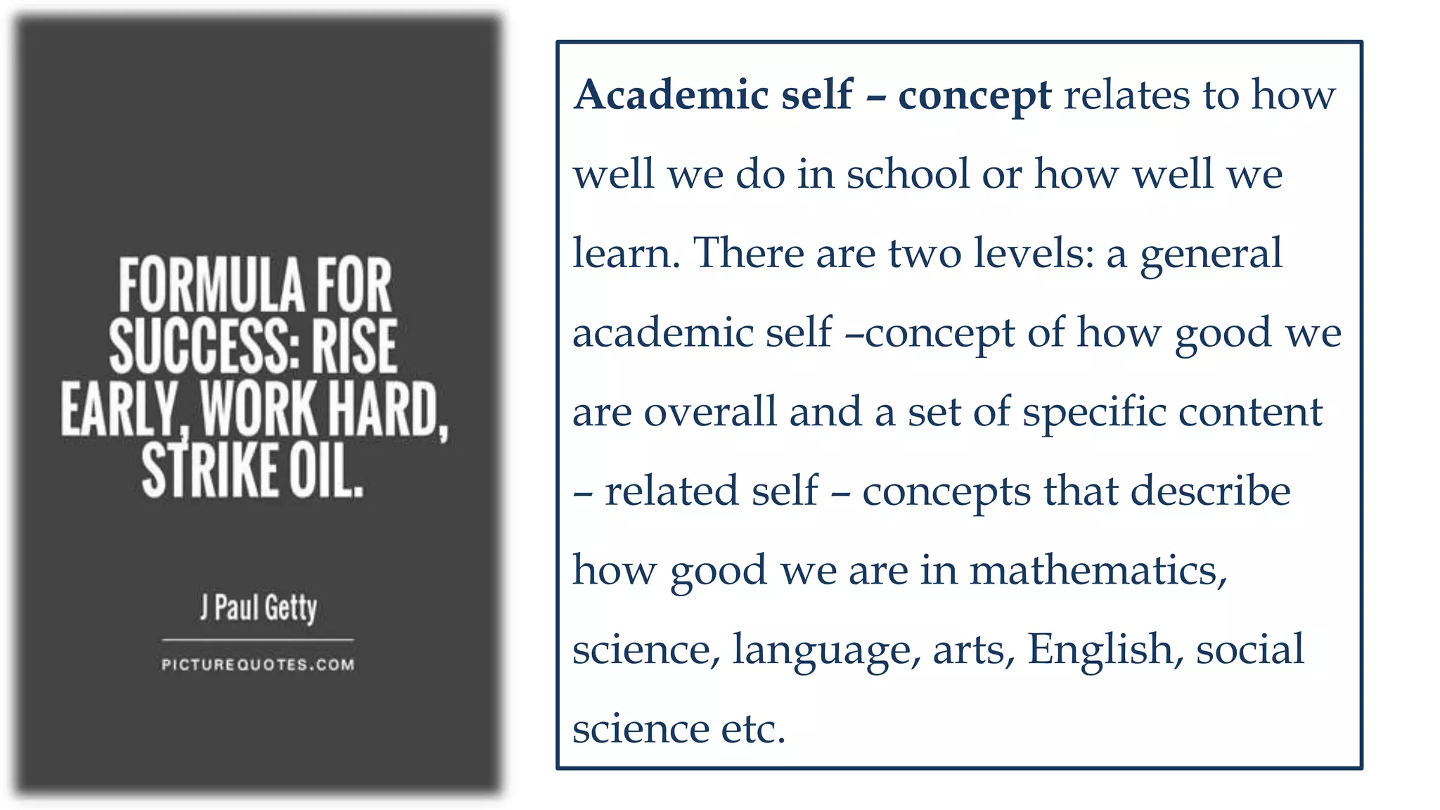 Academic self – concept relates to how
well we do in school or how well we
learn. There are two levels: a general
academic self –concept of how good we
are overall and a set of specific content
– related self – concepts that describe
how good we are in mathematics,
science, language, arts, English, social
science etc.
 