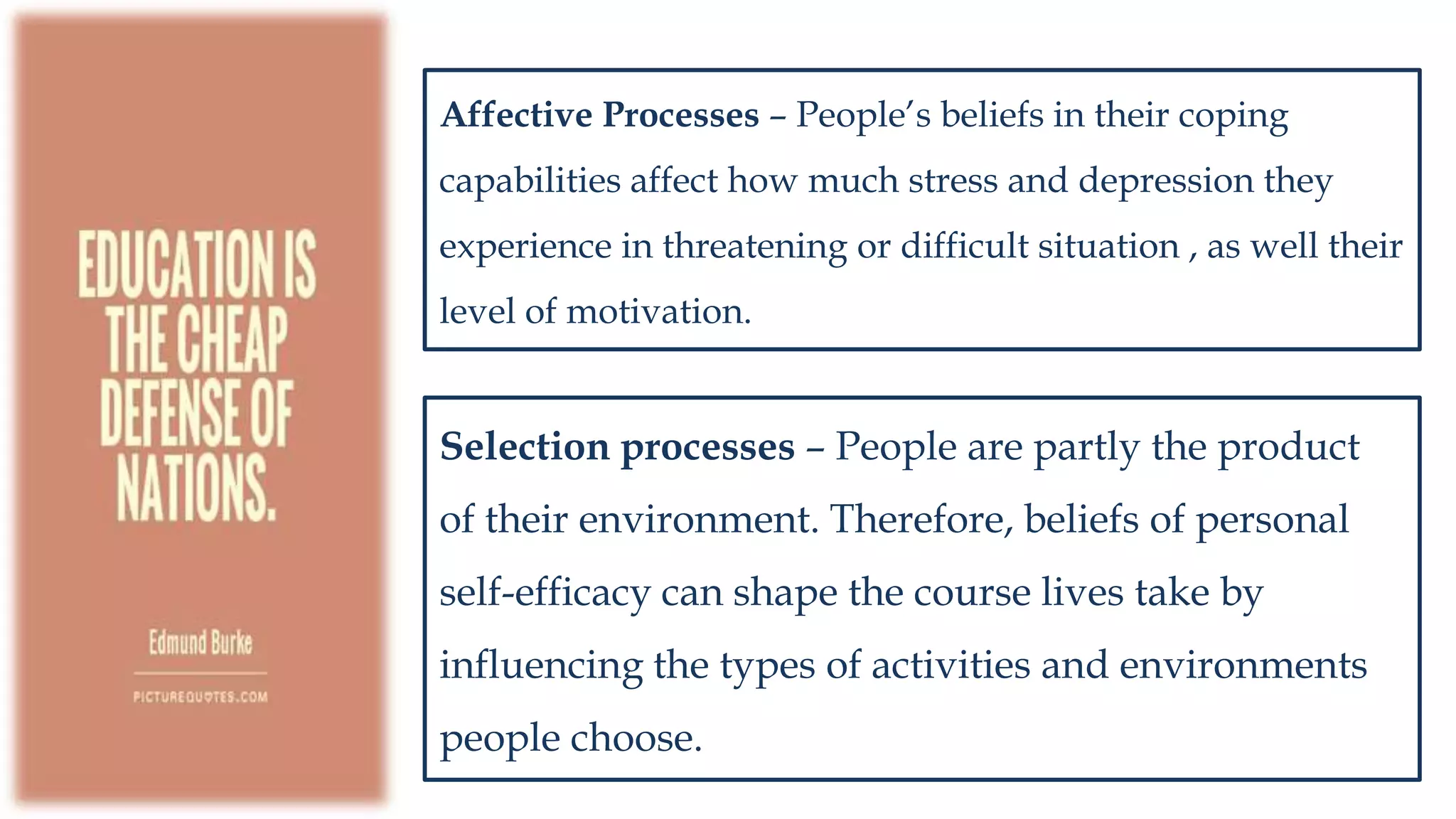 Affective Processes – People’s beliefs in their coping
capabilities affect how much stress and depression they
experience in threatening or difficult situation , as well their
level of motivation.
Selection processes – People are partly the product
of their environment. Therefore, beliefs of personal
self-efficacy can shape the course lives take by
influencing the types of activities and environments
people choose.
 