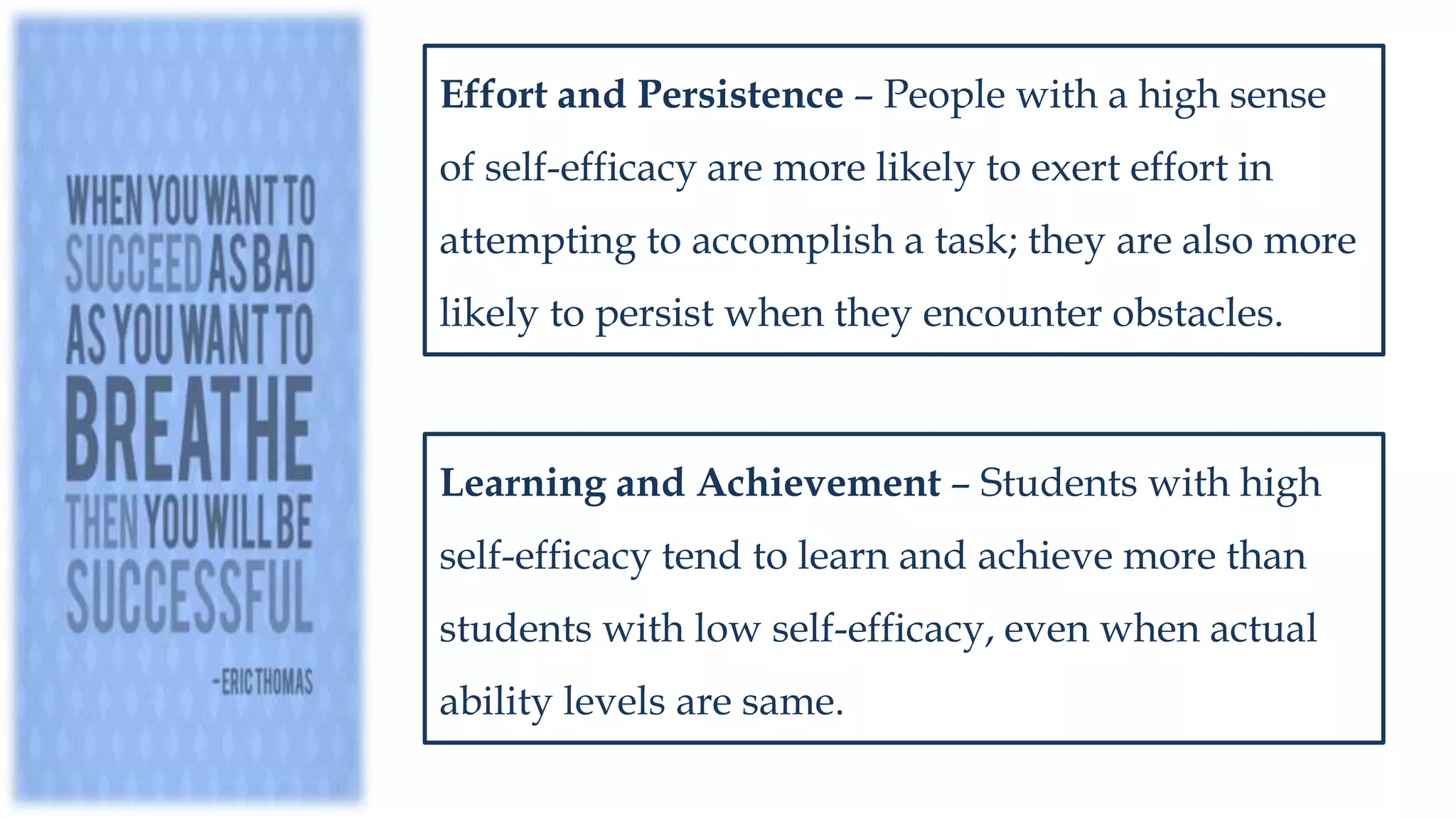 Effort and Persistence – People with a high sense
of self-efficacy are more likely to exert effort in
attempting to accomplish a task; they are also more
likely to persist when they encounter obstacles.
Learning and Achievement – Students with high
self-efficacy tend to learn and achieve more than
students with low self-efficacy, even when actual
ability levels are same.
 