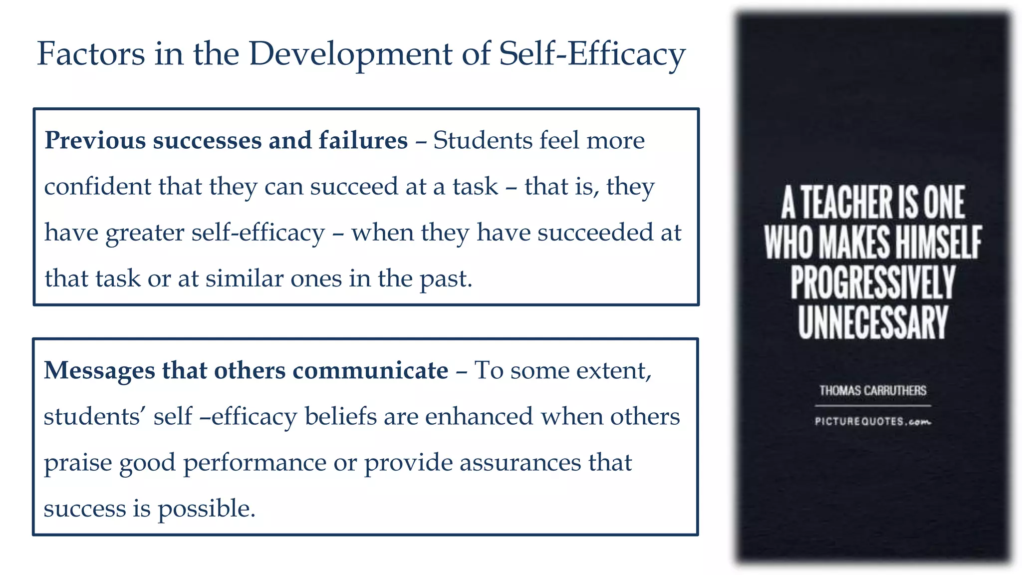 Factors in the Development of Self-Efficacy
Previous successes and failures – Students feel more
confident that they can succeed at a task – that is, they
have greater self-efficacy – when they have succeeded at
that task or at similar ones in the past.
Messages that others communicate – To some extent,
students’ self –efficacy beliefs are enhanced when others
praise good performance or provide assurances that
success is possible.
 