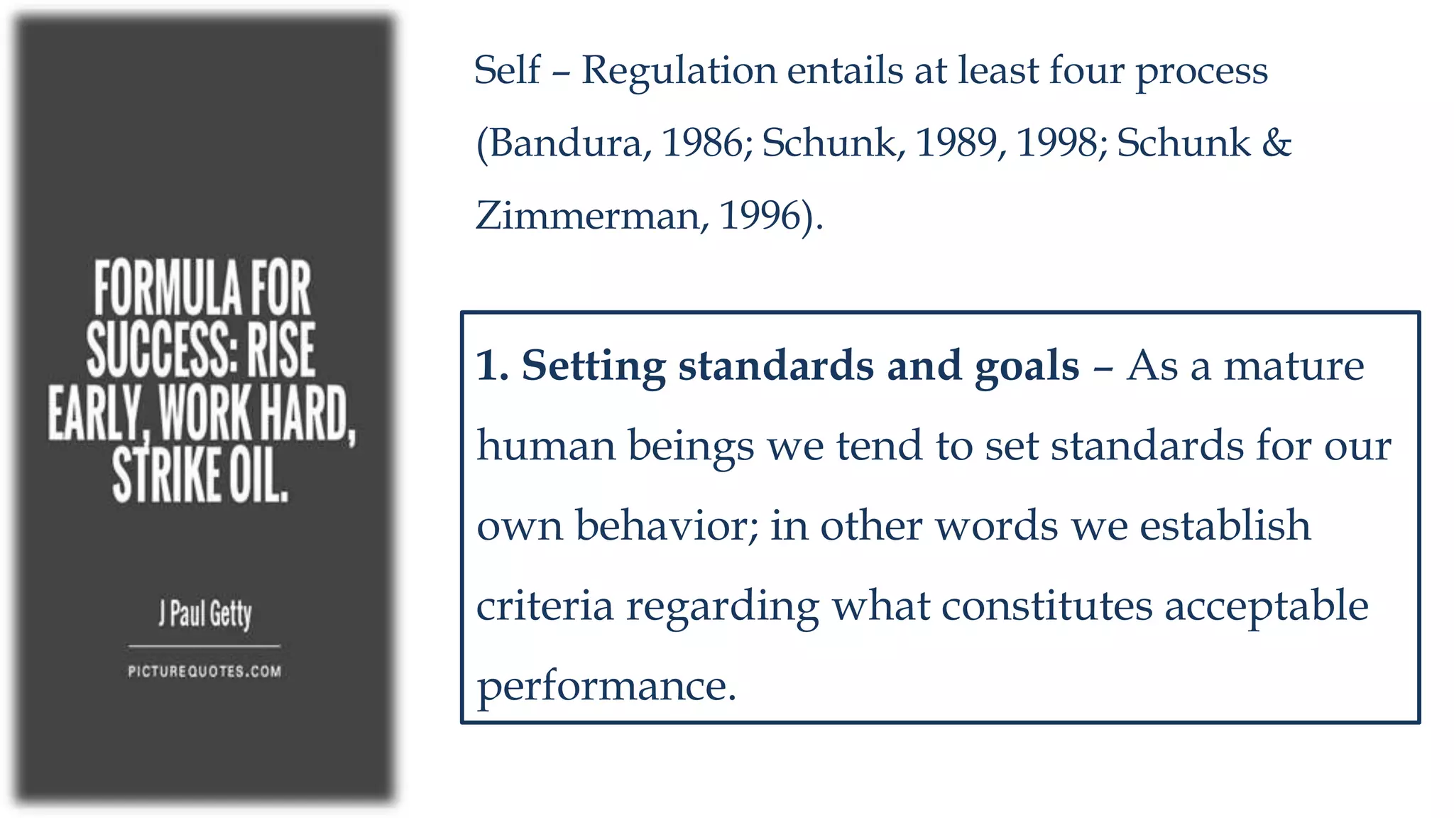 Self – Regulation entails at least four process
(Bandura, 1986; Schunk, 1989, 1998; Schunk &
Zimmerman, 1996).
1. Setting standards and goals – As a mature
human beings we tend to set standards for our
own behavior; in other words we establish
criteria regarding what constitutes acceptable
performance.
 