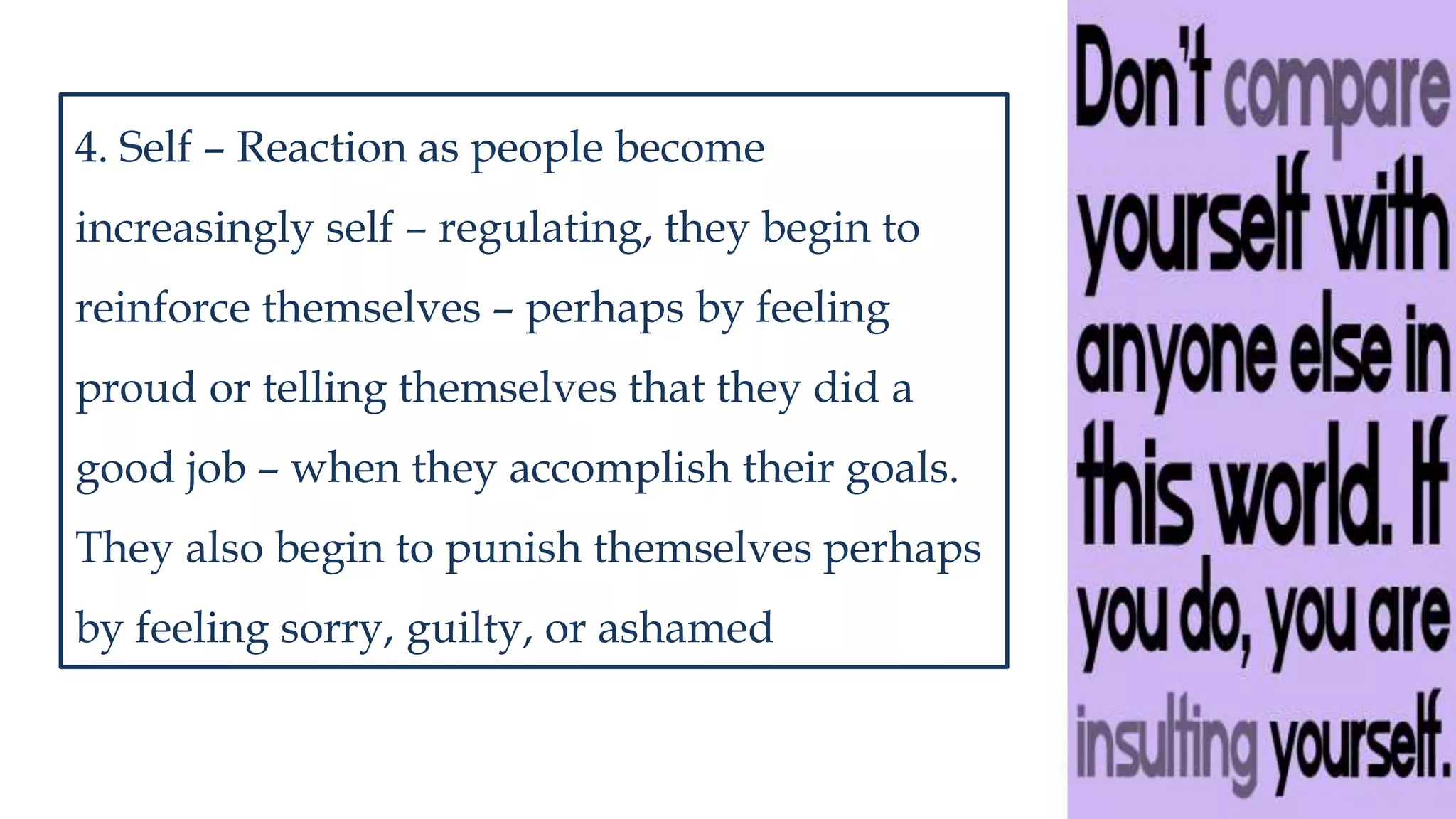 4. Self – Reaction as people become
increasingly self – regulating, they begin to
reinforce themselves – perhaps by feeling
proud or telling themselves that they did a
good job – when they accomplish their goals.
They also begin to punish themselves perhaps
by feeling sorry, guilty, or ashamed
 