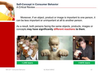 Self-Concept in Consumer Behavior
              A Critical Review



                 Moreover, if an object, product or image is important to one person, it
              can be less important or unimportant at all to another person.

              As a result, both persons facing the same objects, products, images or
              concepts may have significantly different reactions to them.




                     I LIKE beers                                       I HATE beers


MK 617 - Consumer Behavior             By Walid ABRAZ                                  10
 