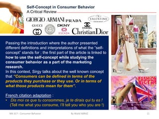Self-Concept in Consumer Behavior
                A Critical Review




Passing the introduction where the author presented
different definitions and interpretations of what the “self-
concept” stands for ; the first part of the article is linked to
how to use the self-concept while studying the
consumer behavior as a part of the marketing
research.
In this context, Sirgy talks about the well known concept
that “Consumers can be defined in terms of the
products they purchase or they use. Or in terms of
what those products mean for them”.

French citation adaptation :
• Dis moi ce que tu consommes, je te dirais qui tu es !
  (Tell me what you consume, I’ll tell you who you are !)

  MK 617 - Consumer Behavior             By Walid ABRAZ            11
 