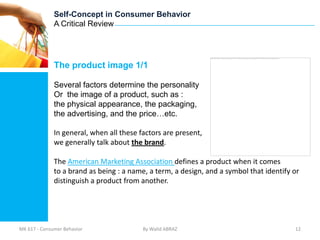 Self-Concept in Consumer Behavior
              A Critical Review




              The product image 1/1

              Several factors determine the personality
              Or the image of a product, such as :
              the physical appearance, the packaging,
              the advertising, and the price…etc.

              In general, when all these factors are present,
              we generally talk about the brand.

              The American Marketing Association defines a product when it comes
              to a brand as being : a name, a term, a design, and a symbol that identify or
              distinguish a product from another.




MK 617 - Consumer Behavior                By Walid ABRAZ                                 12
 