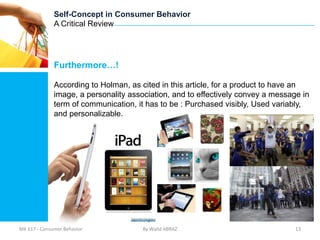 Self-Concept in Consumer Behavior
              A Critical Review




              Furthermore…!

              According to Holman, as cited in this article, for a product to have an
              image, a personality association, and to effectively convey a message in
              term of communication, it has to be : Purchased visibly, Used variably,
              and personalizable.




MK 617 - Consumer Behavior             By Walid ABRAZ                             13
 