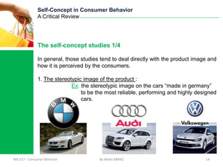 Self-Concept in Consumer Behavior
              A Critical Review




              The self-concept studies 1/4

              In general, those studies tend to deal directly with the product image and
              how it is perceived by the consumers.

              1. The stereotypic image of the product :
                            Ex: the stereotypic image on the cars “made in germany”
                                to be the most reliable, performing and highly designed
                                cars.




MK 617 - Consumer Behavior             By Walid ABRAZ                              14
 
