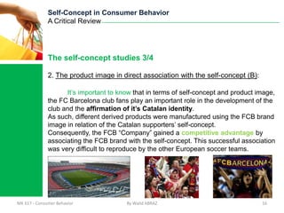 Self-Concept in Consumer Behavior
              A Critical Review




              The self-concept studies 3/4

              2. The product image in direct association with the self-concept (B):

                    It’s important to know that in terms of self-concept and product image,
              the FC Barcelona club fans play an important role in the development of the
              club and the affirmation of it’s Catalan identity.
              As such, different derived products were manufactured using the FCB brand
              image in relation of the Catalan supporters’ self-concept.
              Consequently, the FCB “Company” gained a competitive advantage by
              associating the FCB brand with the self-concept. This successful association
              was very difficult to reproduce by the other European soccer teams.




MK 617 - Consumer Behavior              By Walid ABRAZ                                16
 
