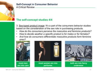 Self-Concept in Consumer Behavior
              A Critical Review




              The self-concept studies 4/4

              3. Sex-typed product image: It’s a part of the consumers behavior studies
              based on the consideration of the sex role in purchasing products.
              • How do the consumers perceive the masculine and feminine products?
              • How to decide weather a specific product is for males or for females?
              • And how do consumers differentiate masculine products form feminine
                 ones?




                most men           most women are into            both are into fancy
               are into cars            perfumes                      underwear

MK 617 - Consumer Behavior              By Walid ABRAZ                                  17
 