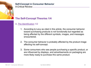 Self-Concept in Consumer Behavior
              A Critical Review




              The Self-Concept Theories 1/4

              A. The Identification 1/2

                     1. According to Levy as cited in this article, the consumer behavior
                        toward purchasing products is not functionally but regarded as
                        being affected by the different symbols, images, and messages
                        encountered.

                     2. The consumer behavior is probably affected by the product image
                        affecting his self-concept.

                     3. Some consumers who see people purchasing a specific product, or
                        are influenced by displays, and advertisements on packaging are
                        more likely ready to purchase this same product.



MK 617 - Consumer Behavior                By Walid ABRAZ                                18
 