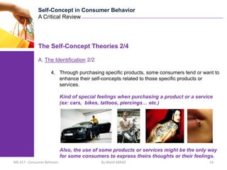 Self-Concept in Consumer Behavior
              A Critical Review




              The Self-Concept Theories 2/4

              A. The Identification 2/2

                     4. Through purchasing specific products, some consumers tend or want to
                        enhance their self-concepts related to those specific products or
                        services.

                             Kind of special feelings when purchasing a product or a service
                             (ex: cars, bikes, tattoos, piercings… etc.)




                             Also, the use of some products or services might be the only way
                             for some consumers to express theirs thoughts or their feelings.
MK 617 - Consumer Behavior                    By Walid ABRAZ                              19
 
