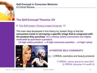 Self-Concept in Consumer Behavior
              A Critical Review




              The Self-Concept Theories 3/4

              B. The Self-image / Product image Congruity 1/2

              The main idea developed in this theory by Joseph Sirgy is that the
              consumers insist in conveying a specific image that is congruent with
              the product they purchase. It’s a theory where consumers are highly
              motivated to purchase a product.
                (A high status product A high consumer position           A high value)


                                               A POSITIVE SELF-CONGRUITY

                                             Ex : L’OREAL cosmetics and beauty products

                                                        “L’OREAL, parce que je le vaux bien”
                                                             (L’OREAL because I’m worth it)

MK 617 - Consumer Behavior             By Walid ABRAZ                                  20
 