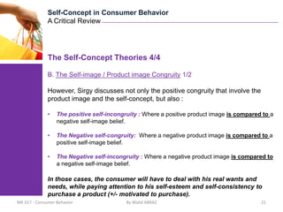 Self-Concept in Consumer Behavior
              A Critical Review




              The Self-Concept Theories 4/4

              B. The Self-image / Product image Congruity 1/2

              However, Sirgy discusses not only the positive congruity that involve the
              product image and the self-concept, but also :

              •   The positive self-incongruity : Where a positive product image is compared to a
                  negative self-image belief.

              •   The Negative self-congruity: Where a negative product image is compared to a
                  positive self-image belief.

              •   The Negative self-incongruity : Where a negative product image is compared to
                  a negative self-image belief.

              In those cases, the consumer will have to deal with his real wants and
              needs, while paying attention to his self-esteem and self-consistency to
              purchase a product (+/- motivated to purchase).
MK 617 - Consumer Behavior                 By Walid ABRAZ                                   21
 