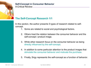 Self-Concept in Consumer Behavior
              A Critical Review




              The Self-Concept Research 1/1

              In this section, the author presents 5 types of research related to self-
              concept.
                     1. Some are related to social and psychological factors.

                      2. Others treat the relation between the consumer behavior and the
                         self-concept / product image.

                      3. While other research focus on the consumer behavior as being
                         directly influenced by the self-concept.

                      4. In addition to some particular attention to the product images that
                         stimulate the consumer behavior and motivate the purchase.

                      5. Finally, Sirgy represents the self-concept as a function of behavior.


MK 617 - Consumer Behavior                 By Walid ABRAZ                                 23
 