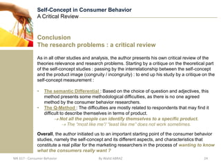 Self-Concept in Consumer Behavior
              A Critical Review


              Conclusion
              The research problems : a critical review

              As in all other studies and analysis, the author presents his own critical review of the
              theories relevance and research problems. Starting by a critique on the theoretical part
              of the self-concept studies : passing by the interrelationship between the self-concept
              and the product image (congruity / incongruity) : to end up his study by a critique on the
              self-concept measurement :

              •   The semantic Differential : Based on the choice of question and adjectives, this
                  method presents some methodological difficulties, as there is no one agreed
                  method by the consumer behavior researchers.
              •   The Q-Method : The difficulties are mostly related to respondents that may find it
                  difficult to describe themselves in terms of product.
                            Not all the people can identify themselves to a specific product.
                                The “most like me”/ “least like me” does not work sometimes.

              Overall, the author initiated us to an important starting point of the consumer behavior
              studies, namely the self-concept and its different aspects, and characteristics that
              constitute a real pillar for the marketing researchers in the process of wanting to know
              what the consumers really want ?
MK 617 - Consumer Behavior                   By Walid ABRAZ                                       24
 