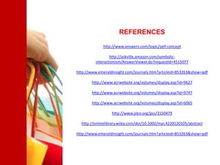 REFERENCES

             http://www.answers.com/topic/self-concept

                  http://askville.amazon.com/symbolic-
          interactionism/AnswerViewer.do?requestId=4515077

http://www.emeraldinsight.com/journals.htm?articleid=853263&show=pdf

        http://www.acrwebsite.org/volumes/display.asp?id=9627

        http://www.acrwebsite.org/volumes/display.asp?id=9747

        http://www.acrwebsite.org/volumes/display.asp?id=6065

                  http://www.jstor.org/pss/3150479

  http://onlinelibrary.wiley.com/doi/10.1002/mar.4220120105/abstract

http://www.emeraldinsight.com/journals.htm?articleid=853263&show=pdf
 