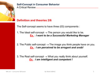 Self-Concept in Consumer Behavior
              A Critical Review




              Definition and theories 2/6

              The Self-concept seems to have three (03) components :

              1. The Ideal self-concept    The person you would like to be.
                          Ex. : I want to be a Successful Marketing Manager


              2. The Public self-concept   The image you think people have on you.
                          Ex. : I am perceived to be arrogant and snob!


              3. The Real self-concept    What you really think about yourself.
                        Ex. : I am intelligent and competent !



MK 617 - Consumer Behavior             By Walid ABRAZ                             5
 