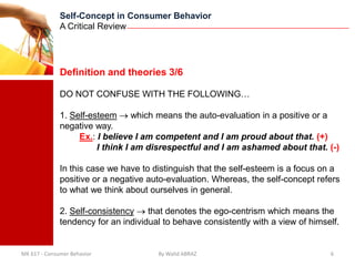 Self-Concept in Consumer Behavior
              A Critical Review




              Definition and theories 3/6

              DO NOT CONFUSE WITH THE FOLLOWING…

              1. Self-esteem      which means the auto-evaluation in a positive or a
              negative way.
                   Ex.: I believe I am competent and I am proud about that. (+)
                        I think I am disrespectful and I am ashamed about that. (-)

              In this case we have to distinguish that the self-esteem is a focus on a
              positive or a negative auto-evaluation. Whereas, the self-concept refers
              to what we think about ourselves in general.

              2. Self-consistency    that denotes the ego-centrism which means the
              tendency for an individual to behave consistently with a view of himself.


MK 617 - Consumer Behavior             By Walid ABRAZ                               6
 