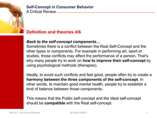 Self-Concept in Consumer Behavior
              A Critical Review




              Definition and theories 4/6

              Back to the self-concept components…
              Sometimes there is a conflict between the Real Self-Concept and the
              other types or components. For example in performing art, sport or
              studies, those conflicts may affect the performance of a person. That’s
              why many people try to work on how to improve their self-concept by
              using psychological methods (therapies).

              Ideally, to avoid such conflicts and feel good, people often try to create a
              harmony between the three components of the self-concept. In
              other words, to maintain good mental health, people try to establish a
              kind of balance between those components.

              This means that the Public self-concept and the Ideal self-concept
              should be compatible with the Real self-concept.

MK 617 - Consumer Behavior              By Walid ABRAZ                                7
 