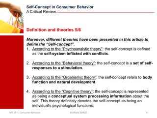 Self-Concept in Consumer Behavior
              A Critical Review



              Definition and theories 5/6

              Moreover, different theories have been presented in this article to
              define the “Self-concept”.
              1. According to the “Psychoanalytic theory”: the self-concept is defined
                 as the self-system inflicted with conflicts.

              2. According to the “Behavioral theory”: the self-concept is a set of self-
                 responses to a stimulation.

              3. According to the “Organismic theory”: the self-concept refers to body
                 function and natural development.

              4. According to the “Cognitive theory”: the self-concept is represented
                 as being a conceptual system processing information about the
                 self. This theory definitely denotes the self-concept as being an
                 individual’s psychological functions.
MK 617 - Consumer Behavior             By Walid ABRAZ                                8
 