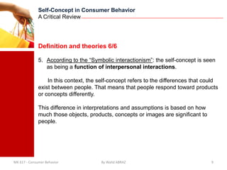 Self-Concept in Consumer Behavior
              A Critical Review




              Definition and theories 6/6

              5. According to the “Symbolic interactionism”: the self-concept is seen
                 as being a function of interpersonal interactions.

                  In this context, the self-concept refers to the differences that could
              exist between people. That means that people respond toward products
              or concepts differently.

              This difference in interpretations and assumptions is based on how
              much those objects, products, concepts or images are significant to
              people.




MK 617 - Consumer Behavior             By Walid ABRAZ                                9
 