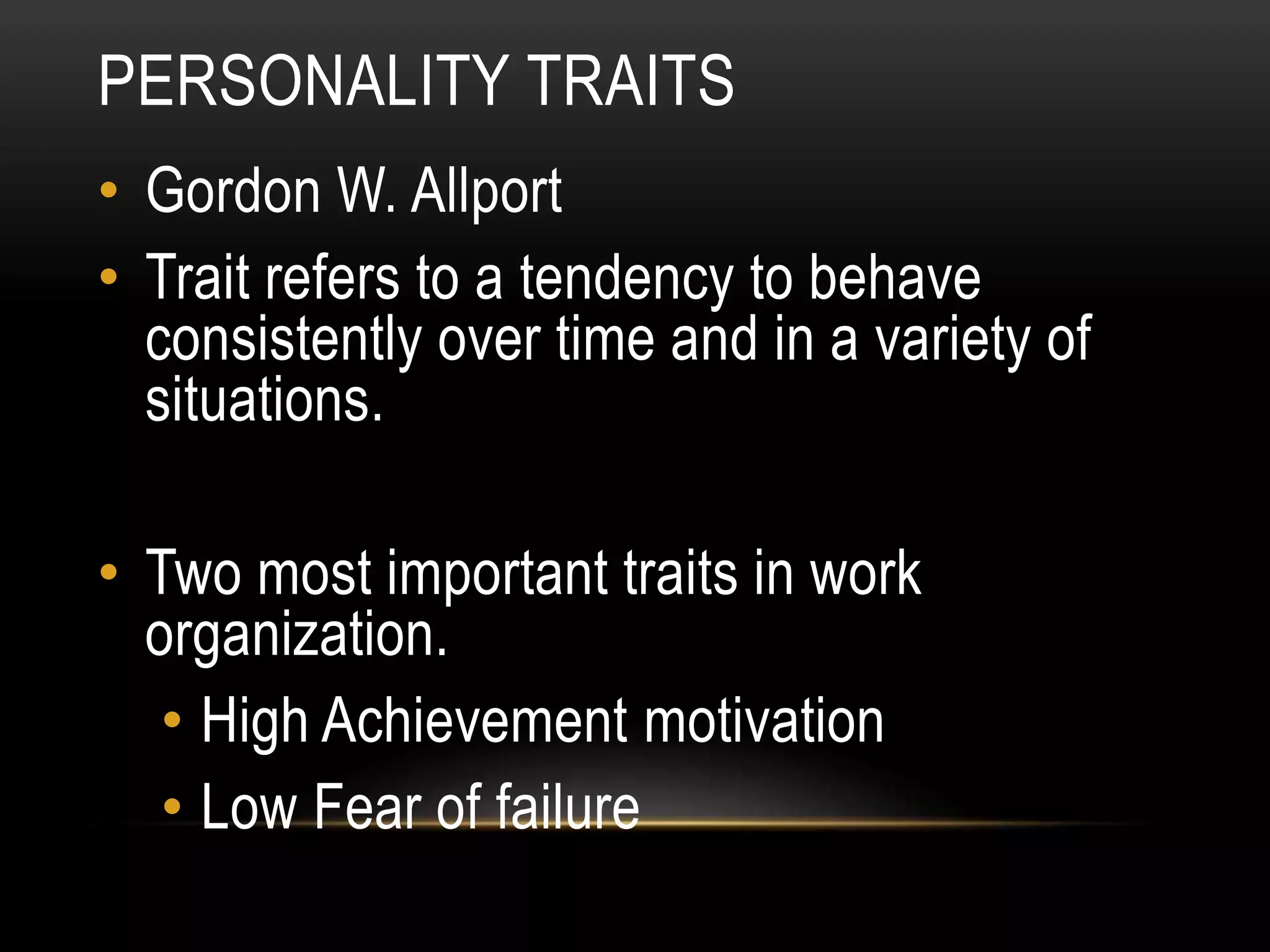 PERSONALITY TRAITS
• Gordon W. Allport
• Trait refers to a tendency to behave
consistently over time and in a variety of
situations.
• Two most important traits in work
organization.
• High Achievement motivation
• Low Fear of failure
 