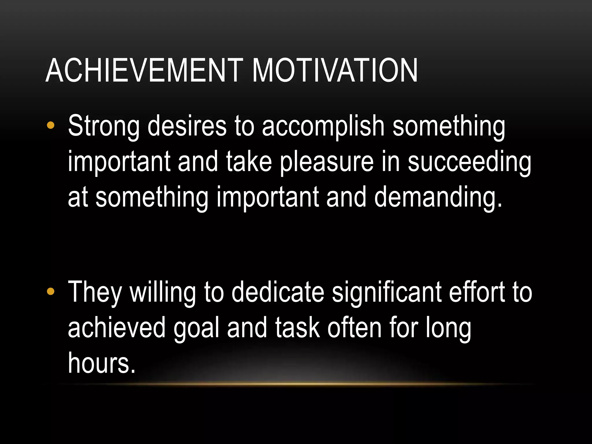 ACHIEVEMENT MOTIVATION
• Strong desires to accomplish something
important and take pleasure in succeeding
at something important and demanding.
• They willing to dedicate significant effort to
achieved goal and task often for long
hours.
 