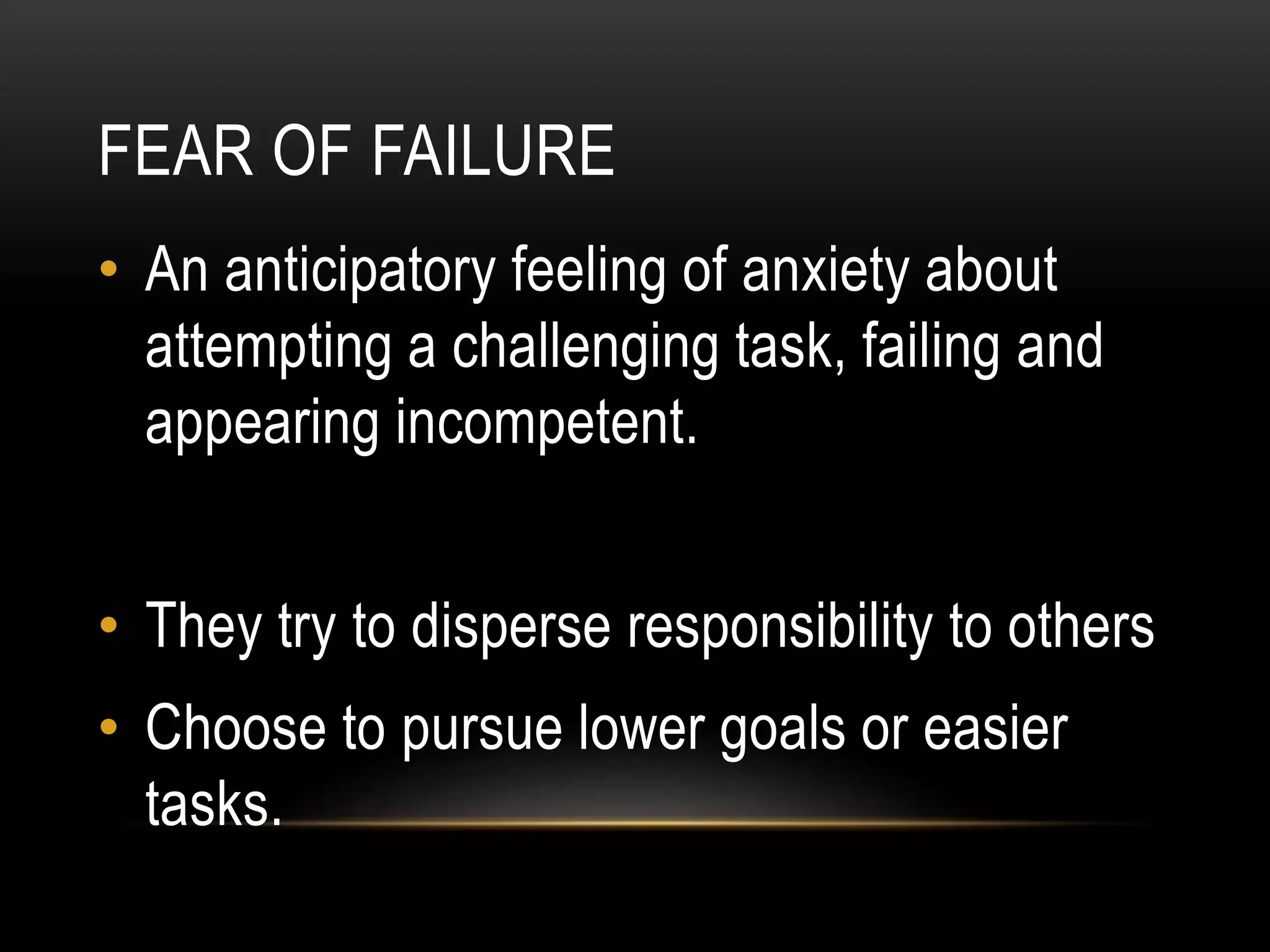 FEAR OF FAILURE
• An anticipatory feeling of anxiety about
attempting a challenging task, failing and
appearing incompetent.
• They try to disperse responsibility to others
• Choose to pursue lower goals or easier
tasks.
 