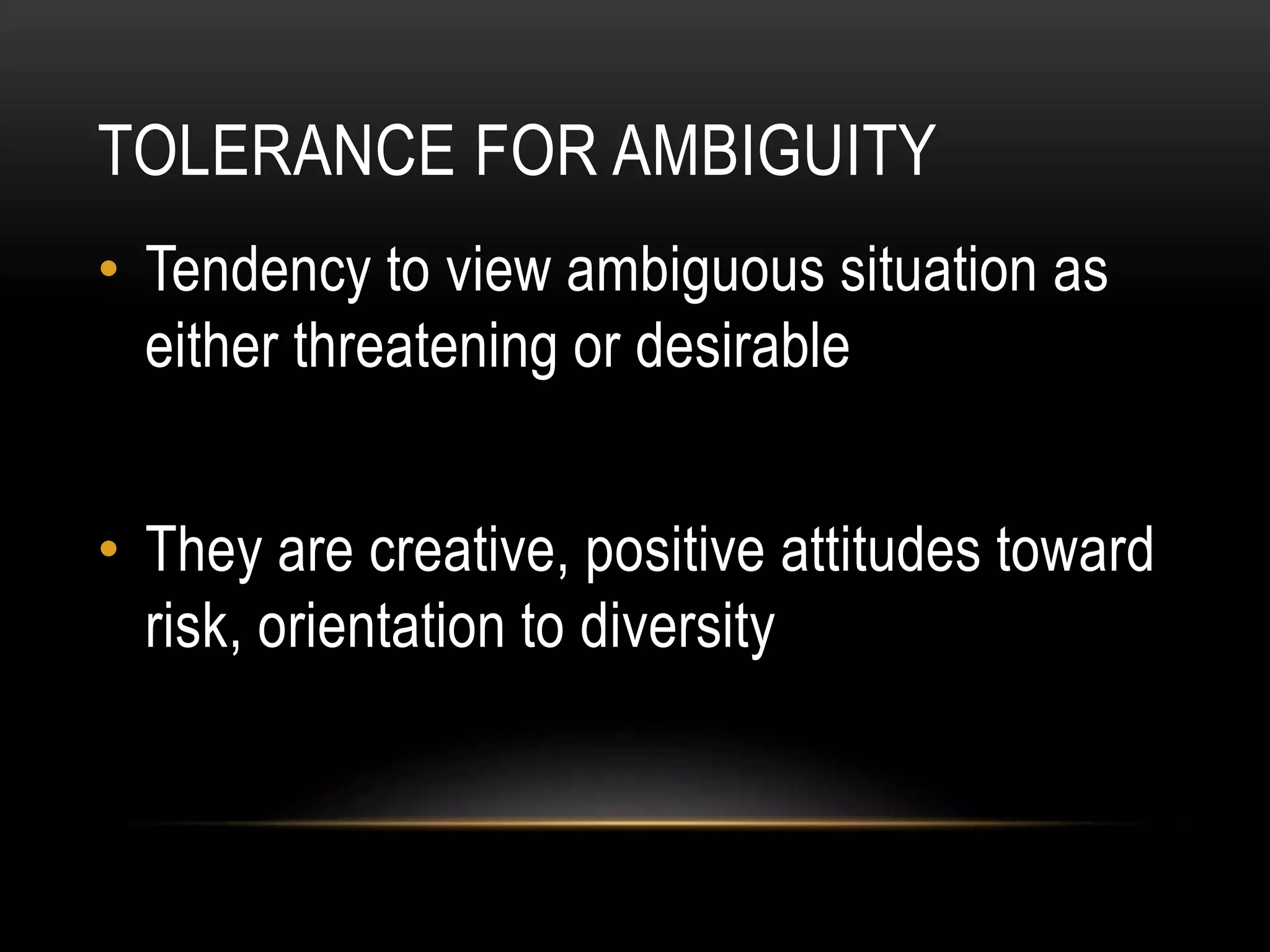 TOLERANCE FOR AMBIGUITY
• Tendency to view ambiguous situation as
either threatening or desirable
• They are creative, positive attitudes toward
risk, orientation to diversity
 