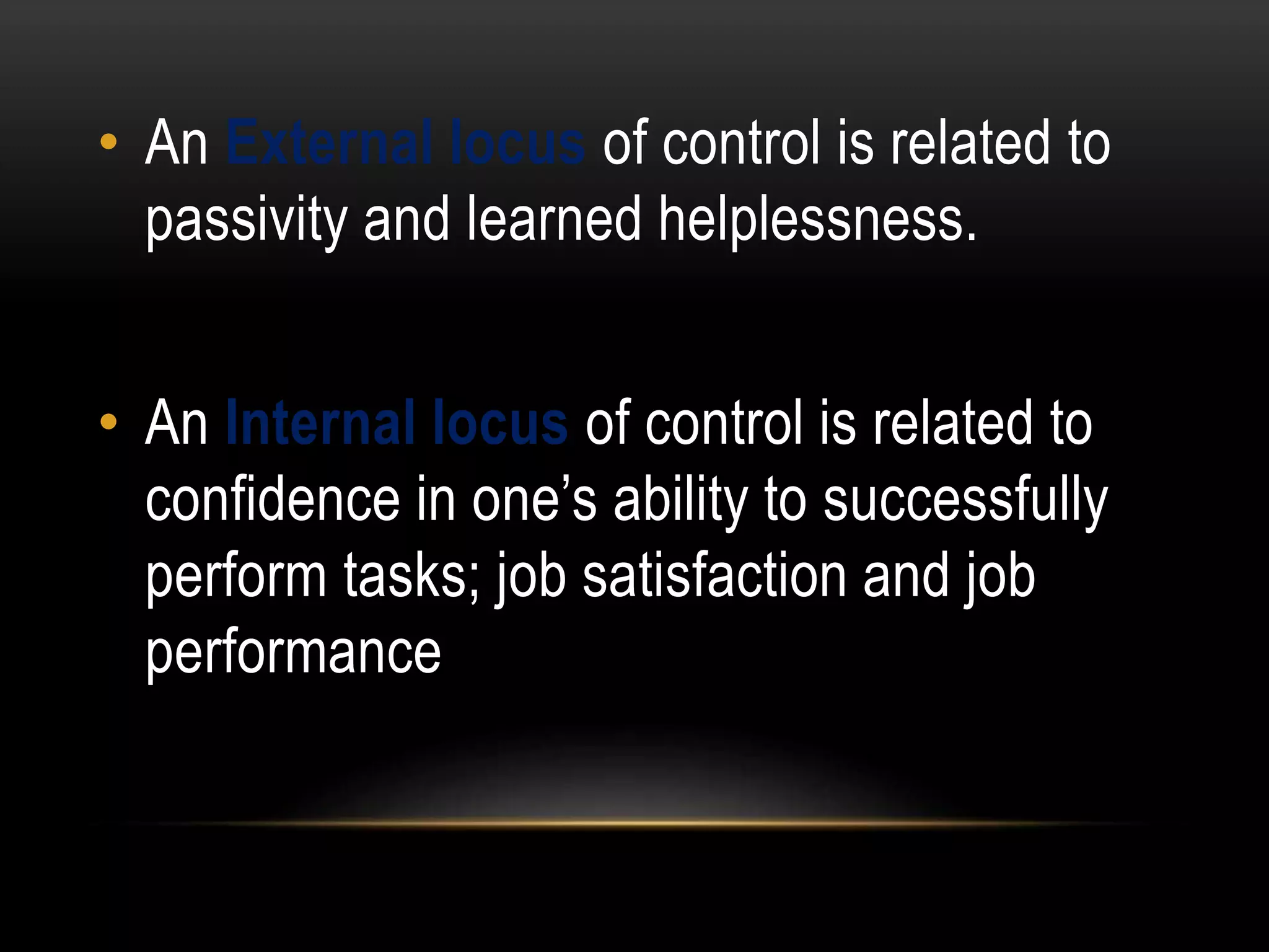 • An External locus of control is related to
passivity and learned helplessness.
• An Internal locus of control is related to
confidence in one’s ability to successfully
perform tasks; job satisfaction and job
performance
 